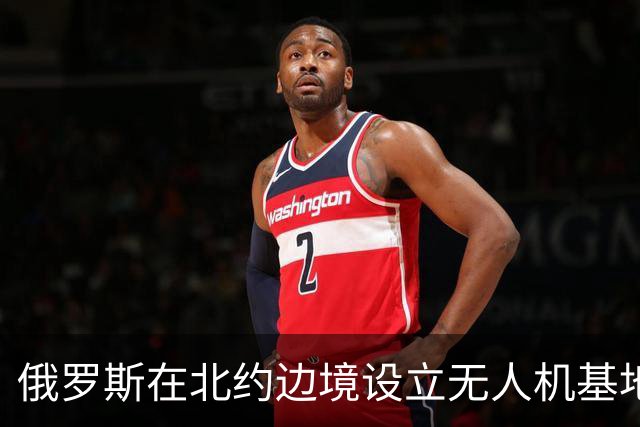俄罗斯在北约边境设立无人机基地的战略布局